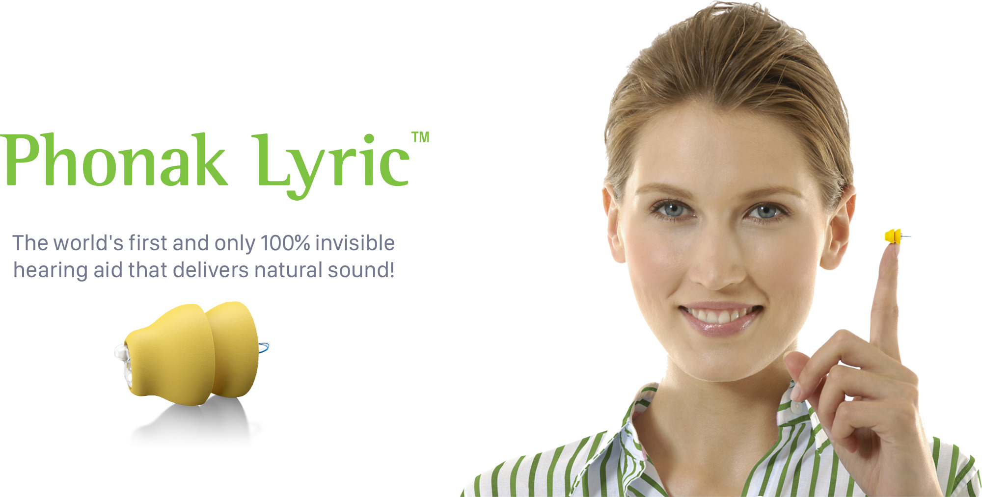 Phonak Lyric™ – The world’s only 100% invisible hearing aid. Unlike traditional hearing aids, Lyric is placed deep in the ear canal, making it 100% invisible. It requires no maintenance or batteries to change or charge. Worn 24 hours a day, 7 days a week. Contact us today to learn more.